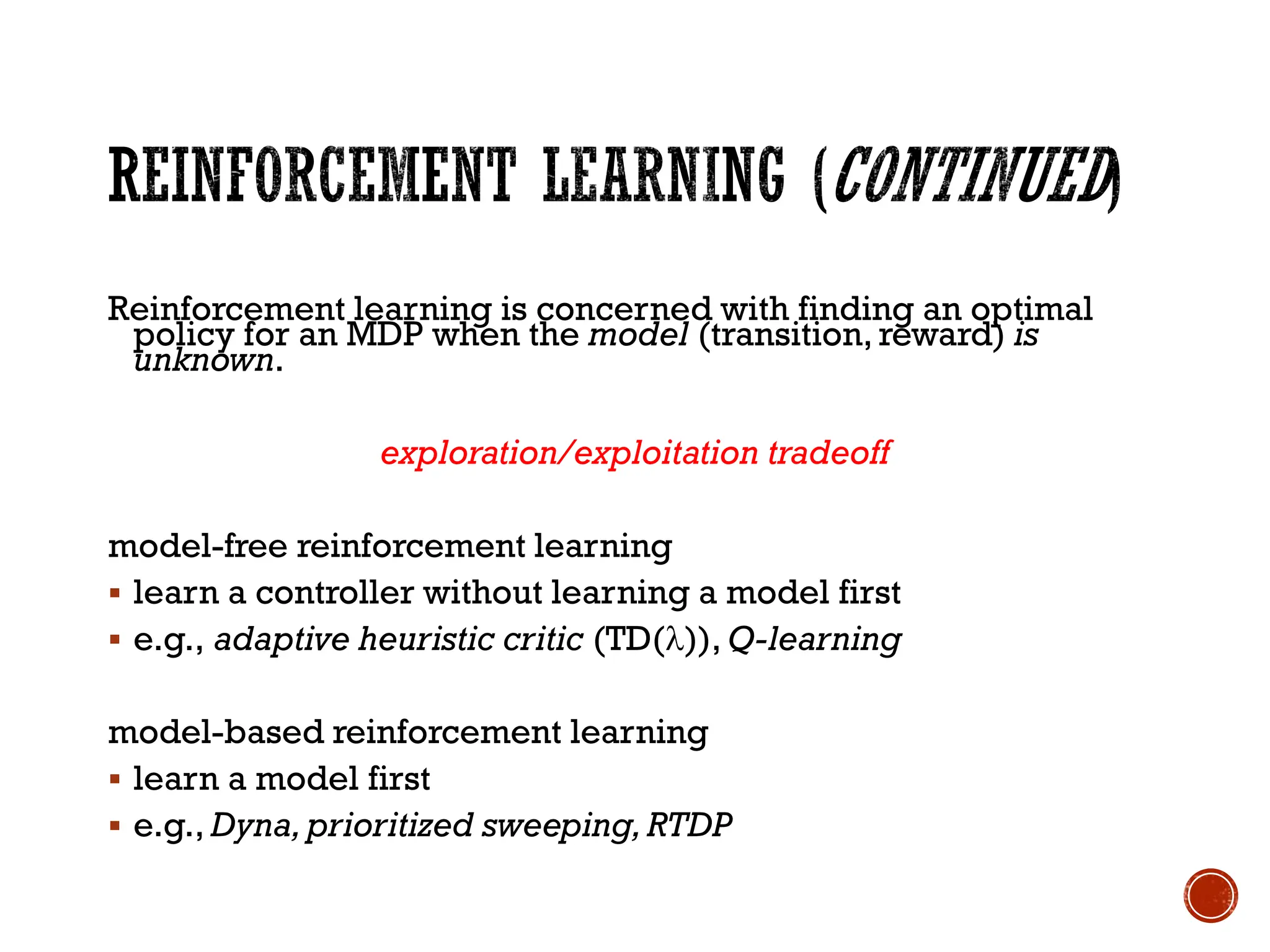 Reinforcement learning is concerned with finding an optimal
policy for an MDP when the model (transition, reward) is
unknown.
exploration/exploitation tradeoff
model-free reinforcement learning
▪ learn a controller without learning a model first
▪ e.g., adaptive heuristic critic (TD()), Q-learning
model-based reinforcement learning
▪ learn a model first
▪ e.g., Dyna,prioritized sweeping,RTDP
 