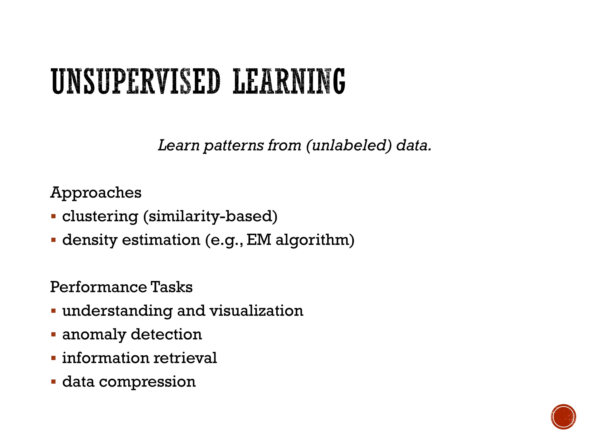Learn patterns from (unlabeled) data.
Approaches
▪ clustering (similarity-based)
▪ density estimation (e.g., EM algorithm)
Performance Tasks
▪ understanding and visualization
▪ anomaly detection
▪ information retrieval
▪ data compression
 
