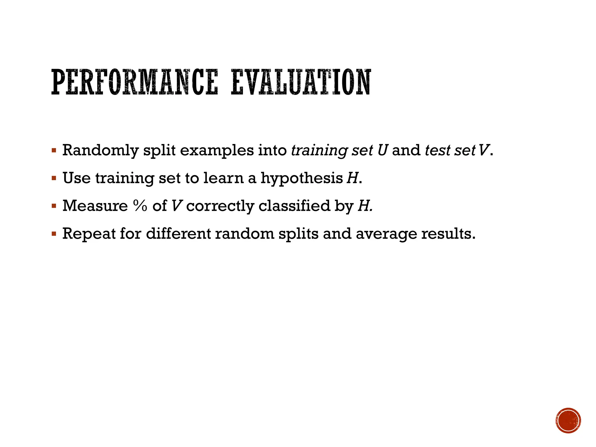▪ Randomly split examples into training set U and test setV.
▪ Use training set to learn a hypothesis H.
▪ Measure % of V correctly classified by H.
▪ Repeat for different random splits and average results.
 