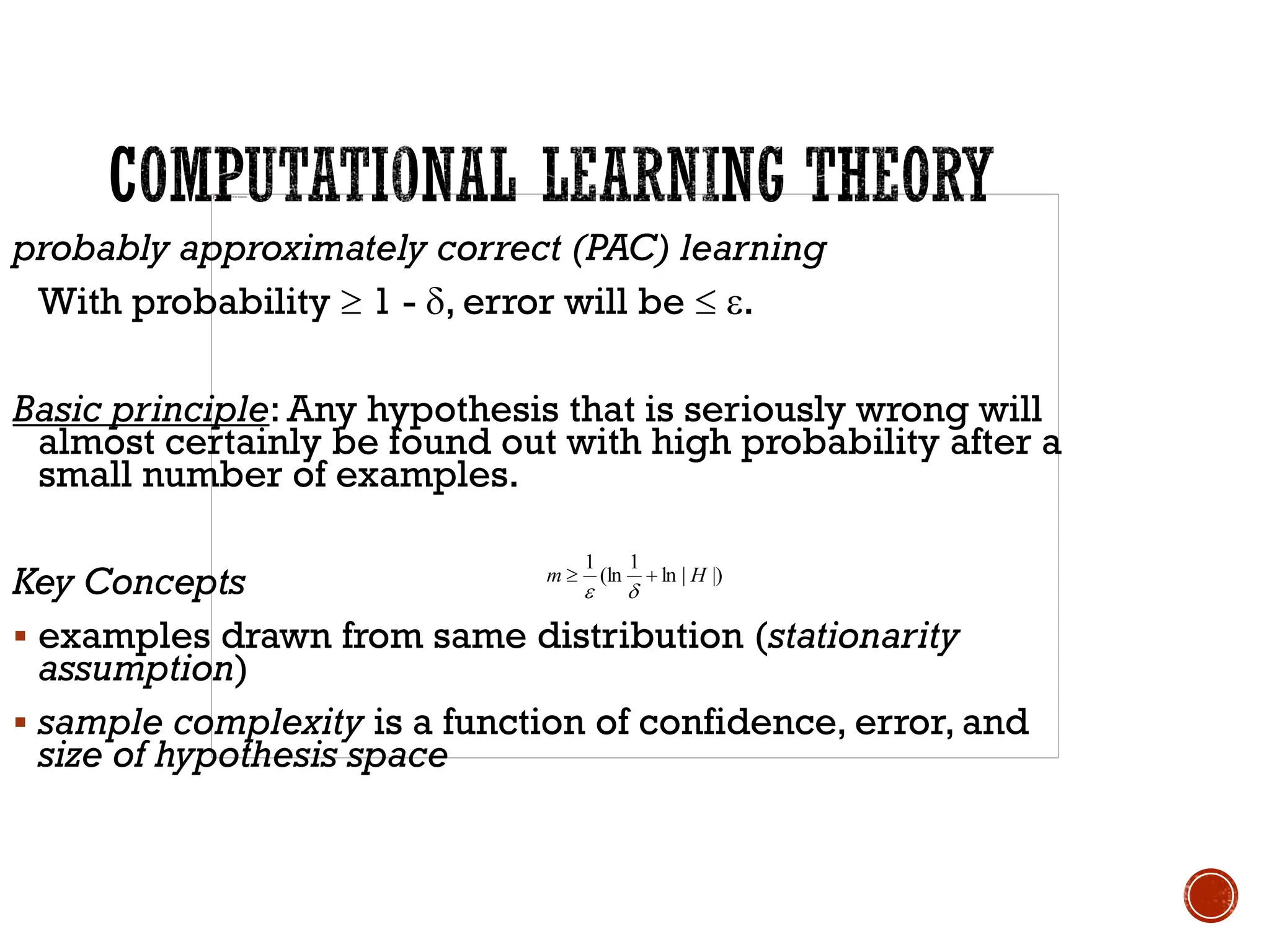 |)
|
ln
1
(ln
1
H
m +



probably approximately correct (PAC) learning
With probability  1 - , error will be  .
Basic principle: Any hypothesis that is seriously wrong will
almost certainly be found out with high probability after a
small number of examples.
Key Concepts
▪ examples drawn from same distribution (stationarity
assumption)
▪ sample complexity is a function of confidence, error, and
size of hypothesis space
 