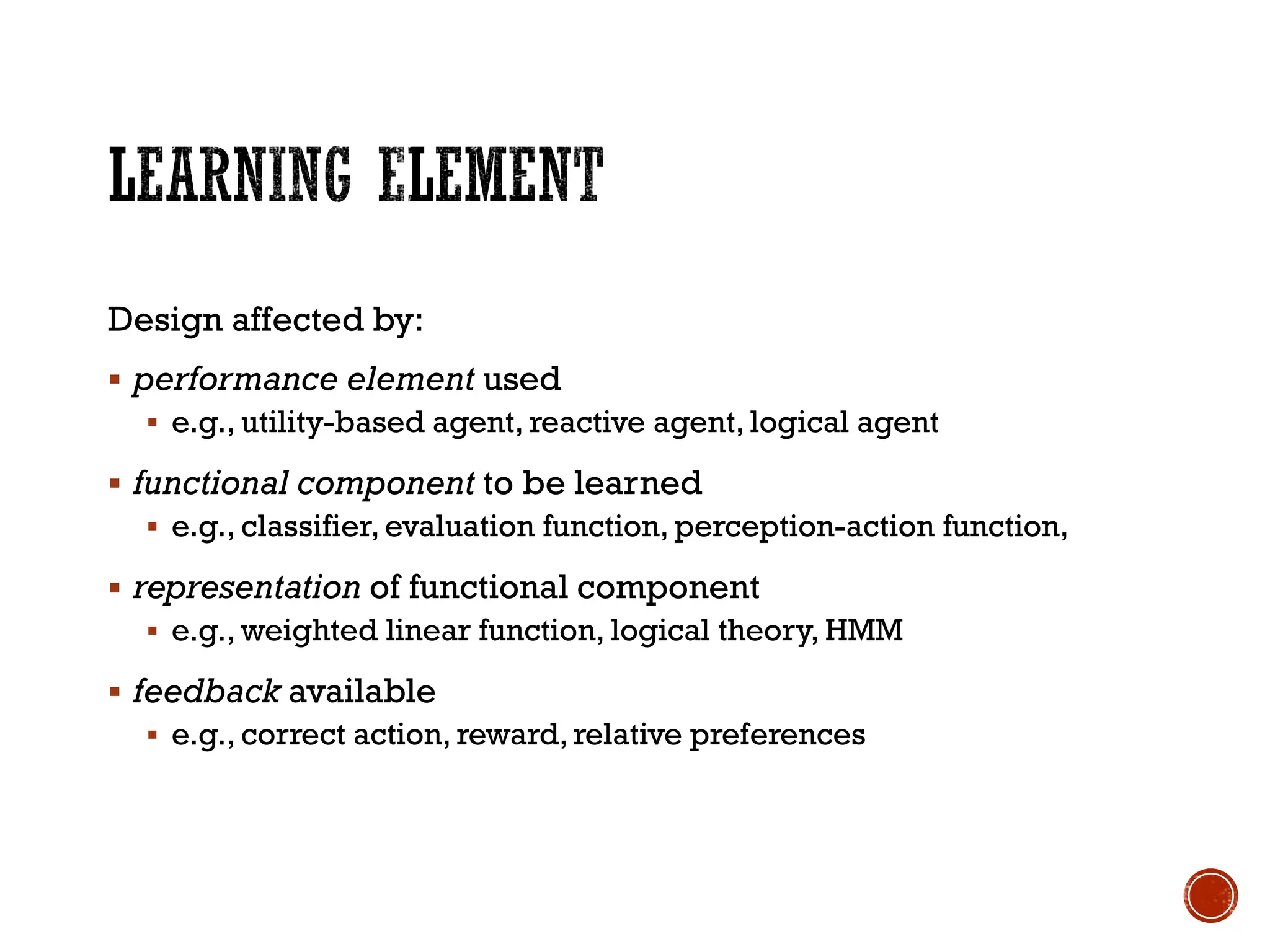 Design affected by:
▪ performance element used
▪ e.g., utility-based agent, reactive agent, logical agent
▪ functional component to be learned
▪ e.g., classifier, evaluation function, perception-action function,
▪ representation of functional component
▪ e.g., weighted linear function, logical theory, HMM
▪ feedback available
▪ e.g., correct action, reward, relative preferences
 