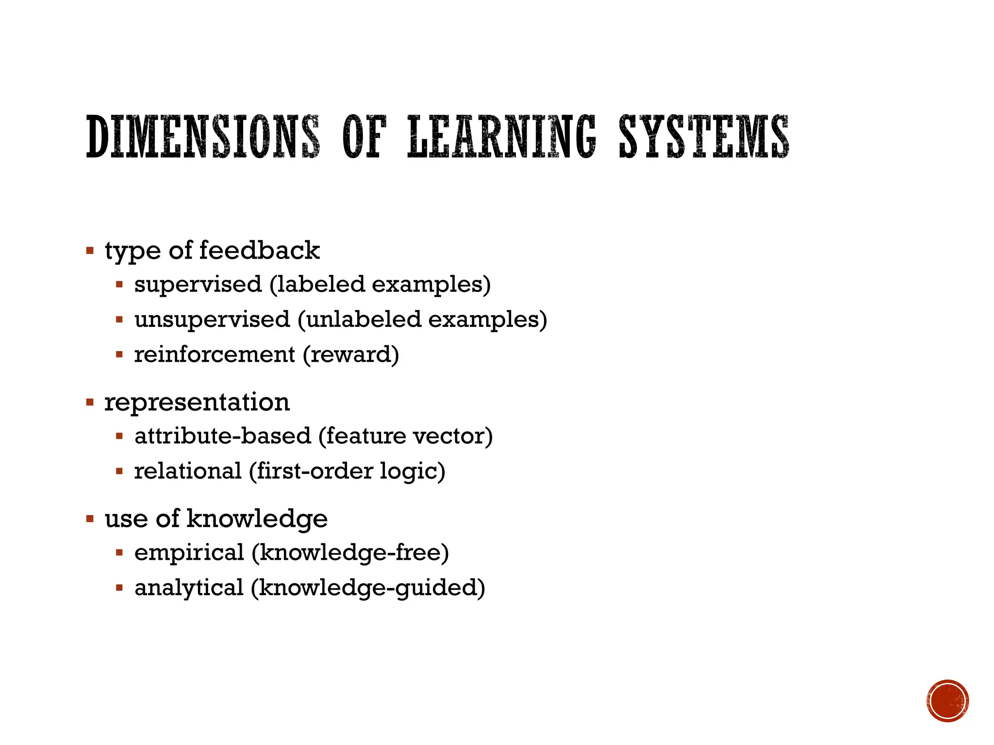 ▪ type of feedback
▪ supervised (labeled examples)
▪ unsupervised (unlabeled examples)
▪ reinforcement (reward)
▪ representation
▪ attribute-based (feature vector)
▪ relational (first-order logic)
▪ use of knowledge
▪ empirical (knowledge-free)
▪ analytical (knowledge-guided)
 