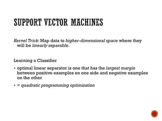 Kernel Trick: Map data to higher-dimensional space where they
will be linearly separable.
Learning a Classifier
▪ optimal linear separator is one that has the largest margin
between positive examples on one side and negative examples
on the other
▪ = quadratic programming optimization
 