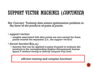 Key Concept: Training data enters optimization problem in
the form of dot products of pairs of points.
▪ support vectors
▪ weights associated with data points are zero except for those
points nearest the separator (i.e., the support vectors)
▪ kernel function K(xi,xj)
▪ function that can be applied to pairs of points to evaluate dot
products in the corresponding (higher-dimensional) feature
space F (without having to directly compute F(x) first)
efficient training and complex functions!
 