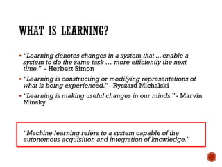 ▪ “Learning denotes changes in a system that ...enable a
system to do the same task … more efficiently the next
time.” - Herbert Simon
▪ “Learning is constructing or modifying representations of
what is being experienced.”- Ryszard Michalski
▪ “Learning is making useful changes in our minds.”- Marvin
Minsky
“Machine learning refers to a system capable of the
autonomous acquisition and integration of knowledge.”
 