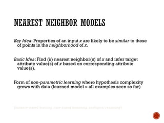 Key Idea: Properties of an input x are likely to be similar to those
of points in the neighborhood of x.
Basic Idea: Find (k) nearest neighbor(s) of x and infer target
attribute value(s) of x based on corresponding attribute
value(s).
Form of non-parametric learning where hypothesis complexity
grows with data (learned model  all examples seen so far)
[instance-based learning, case-based reasoning, analogical reasoning]
 