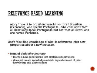 Mary travels to Brazil and meets her first Brazilian
(Fernando), who speaks Portuguese. She concludes that
all Brazilians speak Portuguese but not that all Brazilians
are named Fernando.
Basic Idea: Use knowledge of what is relevant to infer new
properties about a new instance.
▪ form of deductive learning
▪ learns a new general rule that explains observations
▪ does not create knowledge outside logical content of prior
knowledge and observations
 