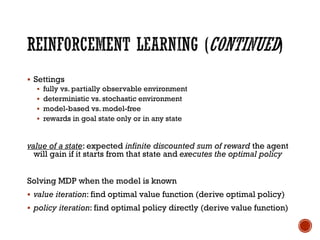 ▪ Settings
▪ fully vs. partially observable environment
▪ deterministic vs. stochastic environment
▪ model-based vs. model-free
▪ rewards in goal state only or in any state
value of a state: expected infinite discounted sum of reward the agent
will gain if it starts from that state and executes the optimal policy
Solving MDP when the model is known
▪ value iteration: find optimal value function (derive optimal policy)
▪ policy iteration: find optimal policy directly (derive value function)
 