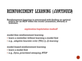 Reinforcement learning is concerned with finding an optimal
policy for an MDP when the model (transition, reward) is
unknown.
exploration/exploitation tradeoff
model-free reinforcement learning
▪ learn a controller without learning a model first
▪ e.g., adaptive heuristic critic (TD()), Q-learning
model-based reinforcement learning
▪ learn a model first
▪ e.g., Dyna,prioritized sweeping,RTDP
 
