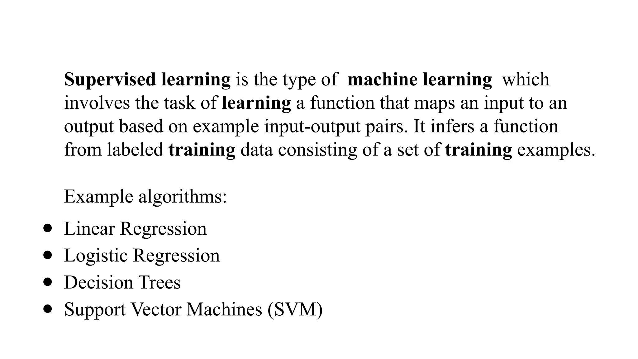 Supervised learning is the type of machine learning which
involves the task of learning a function that maps an input to an
output based on example input-output pairs. It infers a function
from labeled training data consisting of a set of training examples.
Example algorithms:
● Linear Regression
● Logistic Regression
● Decision Trees
● Support Vector Machines (SVM)
 