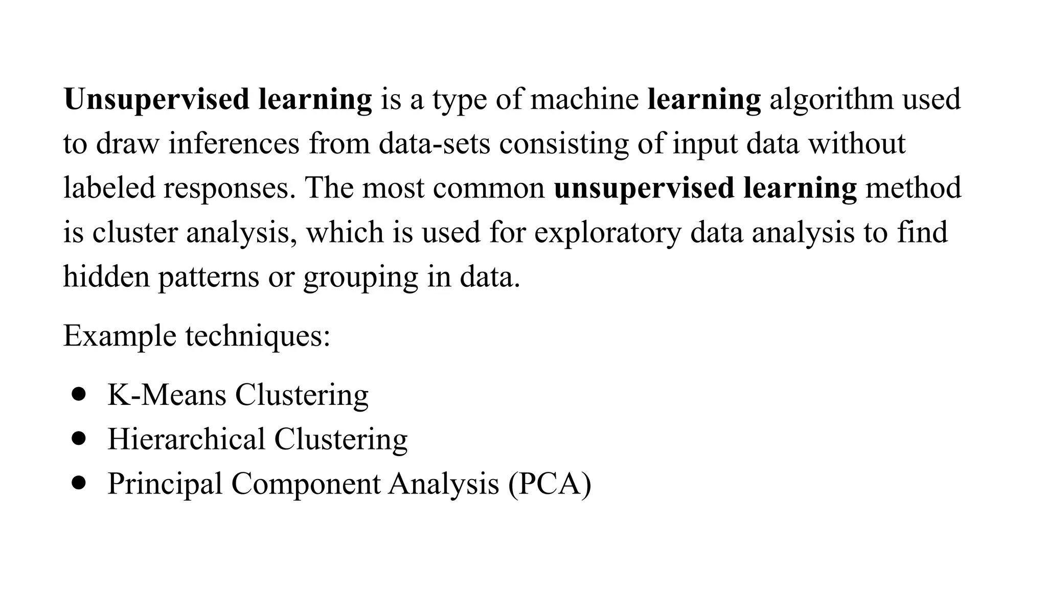 Unsupervised learning is a type of machine learning algorithm used
to draw inferences from data-sets consisting of input data without
labeled responses. The most common unsupervised learning method
is cluster analysis, which is used for exploratory data analysis to find
hidden patterns or grouping in data.
Example techniques:
● K-Means Clustering
● Hierarchical Clustering
● Principal Component Analysis (PCA)
 