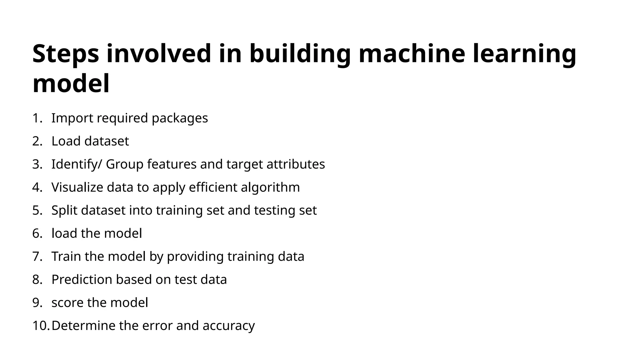 1. Import required packages
2. Load dataset
3. Identify/ Group features and target attributes
4. Visualize data to apply efficient algorithm
5. Split dataset into training set and testing set
6. load the model
7. Train the model by providing training data
8. Prediction based on test data
9. score the model
10.Determine the error and accuracy
Steps involved in building machine learning
model
 
