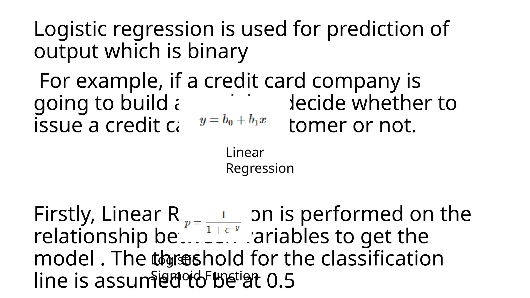 Logistic regression is used for prediction of
output which is binary
For example, if a credit card company is
going to build a model to decide whether to
issue a credit card to a customer or not.
Firstly, Linear Regression is performed on the
relationship between variables to get the
model . The threshold for the classification
line is assumed to be at 0.5
Linear
Regression
Logistic
Sigmoid Function
 