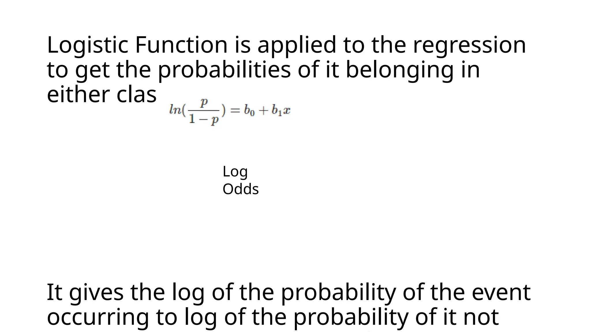 Logistic Function is applied to the regression
to get the probabilities of it belonging in
either class.
It gives the log of the probability of the event
occurring to log of the probability of it not
Log
Odds
 