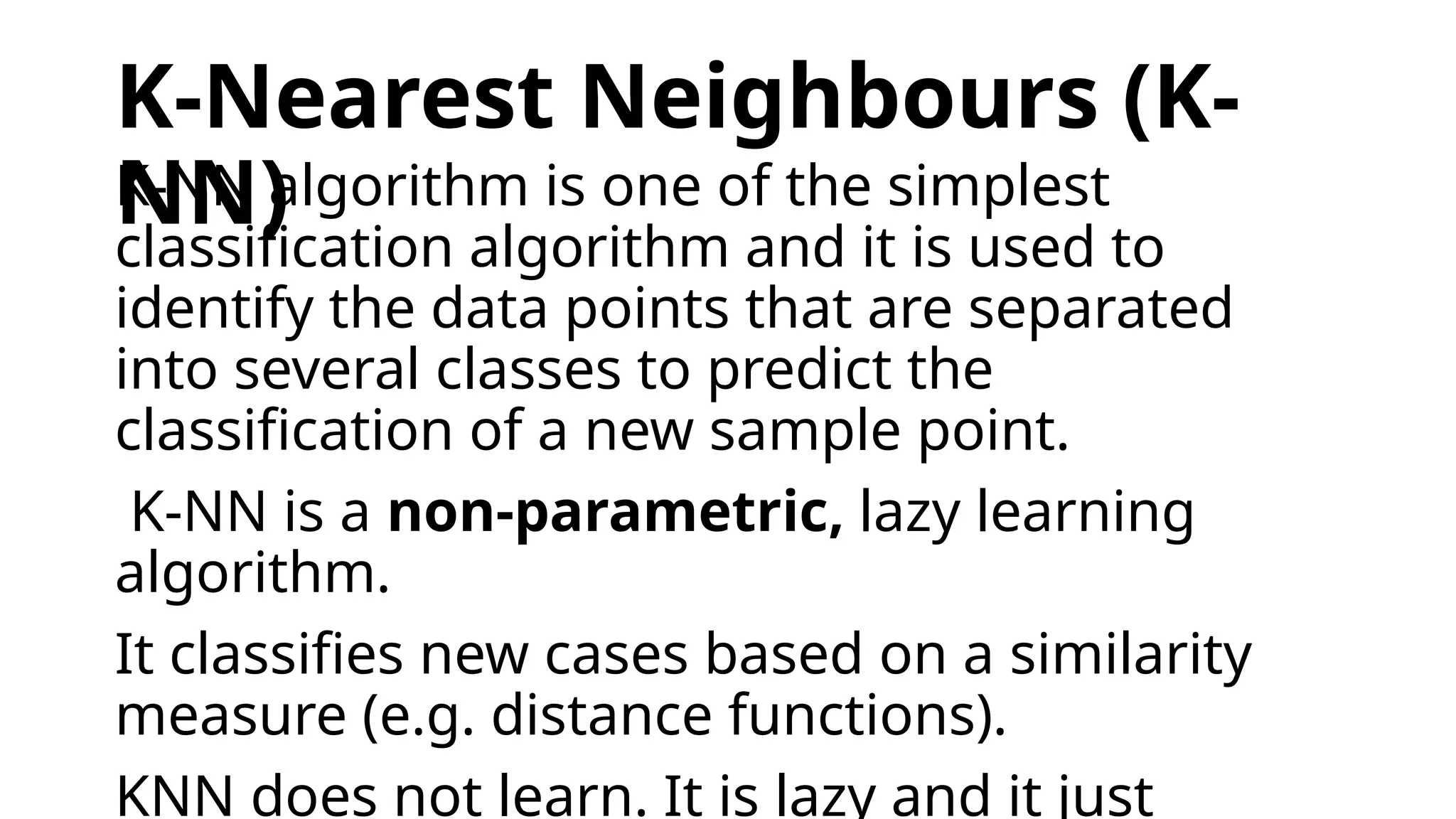 K-Nearest Neighbours (K-
NN)
K-NN algorithm is one of the simplest
classification algorithm and it is used to
identify the data points that are separated
into several classes to predict the
classification of a new sample point.
K-NN is a non-parametric, lazy learning
algorithm.
It classifies new cases based on a similarity
measure (e.g. distance functions).
KNN does not learn. It is lazy and it just
 