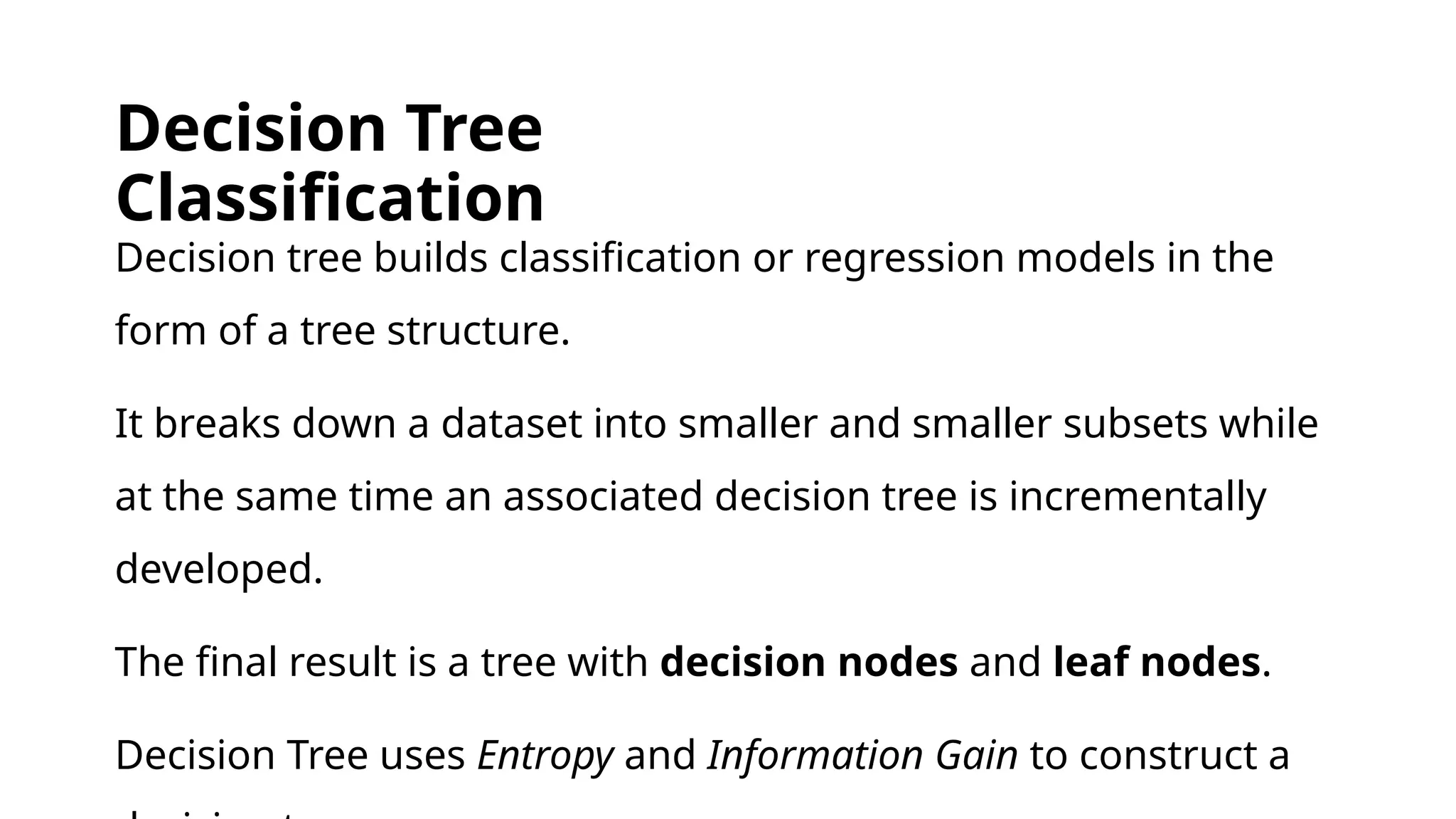 Decision Tree
Classification
Decision tree builds classification or regression models in the
form of a tree structure.
It breaks down a dataset into smaller and smaller subsets while
at the same time an associated decision tree is incrementally
developed.
The final result is a tree with decision nodes and leaf nodes.
Decision Tree uses Entropy and Information Gain to construct a
 