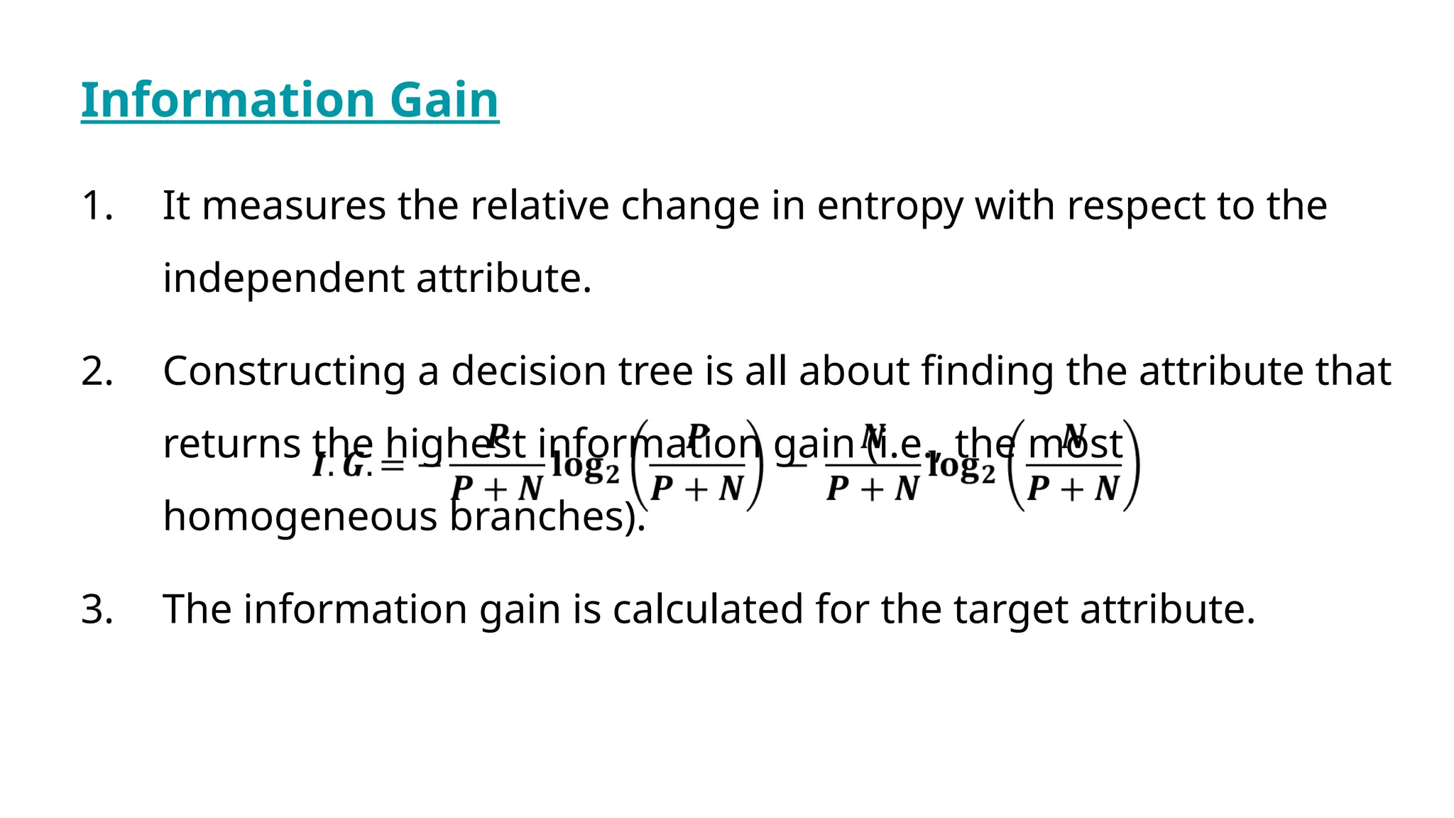 Information Gain
1. It measures the relative change in entropy with respect to the
independent attribute.
2. Constructing a decision tree is all about finding the attribute that
returns the highest information gain (i.e., the most
homogeneous branches).
3. The information gain is calculated for the target attribute.
 
