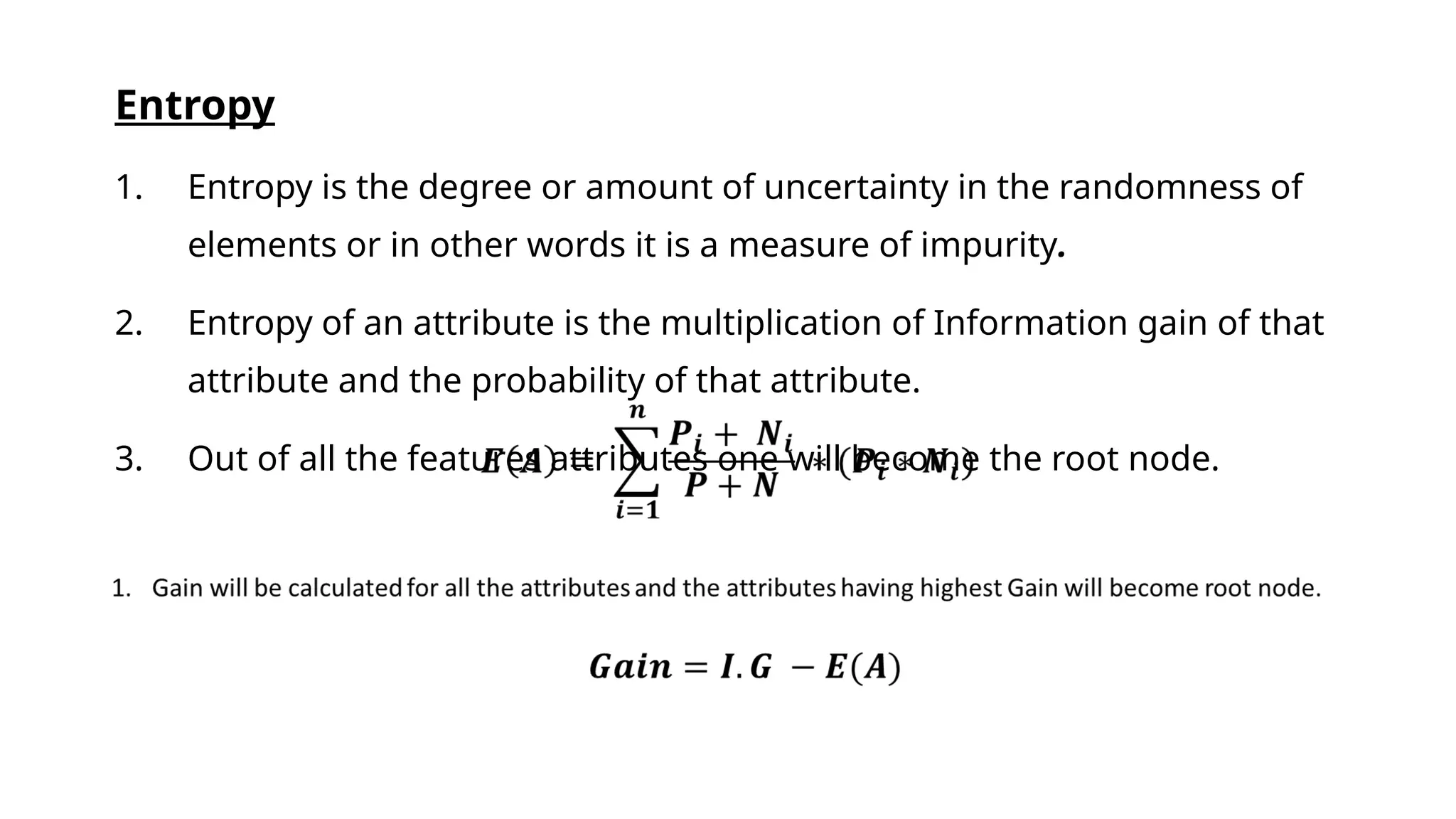 Entropy
1. Entropy is the degree or amount of uncertainty in the randomness of
elements or in other words it is a measure of impurity.
2. Entropy of an attribute is the multiplication of Information gain of that
attribute and the probability of that attribute.
3. Out of all the features attributes one will become the root node.
 