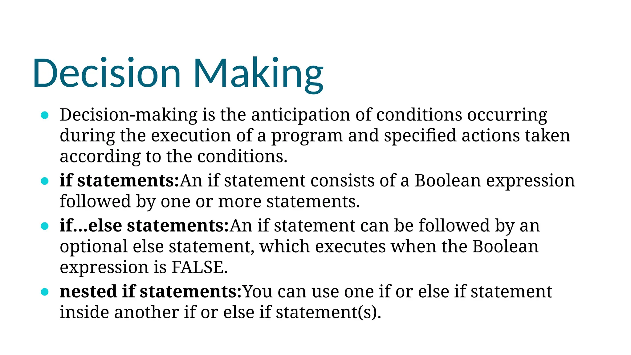 Decision Making
⚫ Decision-making is the anticipation of conditions occurring
during the execution of a program and specified actions taken
according to the conditions.
⚫ if statements:An if statement consists of a Boolean expression
followed by one or more statements.
⚫ if...else statements:An if statement can be followed by an
optional else statement, which executes when the Boolean
expression is FALSE.
⚫ nested if statements:You can use one if or else if statement
inside another if or else if statement(s).
 
