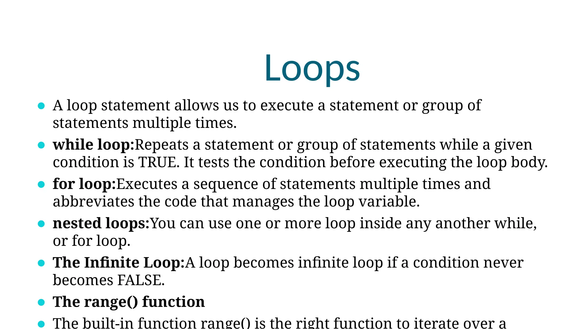 Loops
⚫ A loop statement allows us to execute a statement or group of
statements multiple times.
⚫ while loop:Repeats a statement or group of statements while a given
condition is TRUE. It tests the condition before executing the loop body.
⚫ for loop:Executes a sequence of statements multiple times and
abbreviates the code that manages the loop variable.
⚫ nested loops:You can use one or more loop inside any another while,
or for loop.
⚫ The Infinite Loop:A loop becomes infinite loop if a condition never
becomes FALSE.
⚫ The range() function
The built-in function range() is the right function to iterate over a
 