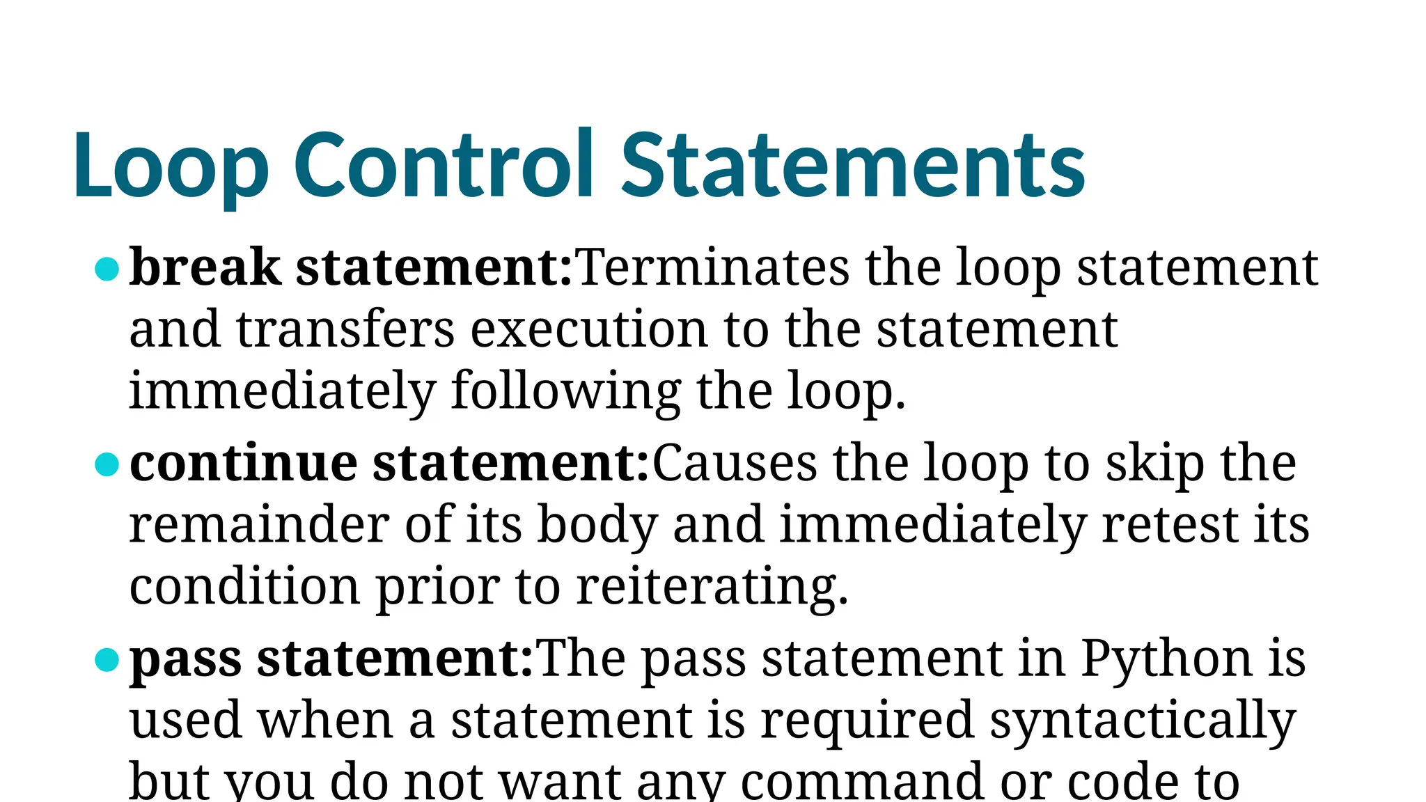 Loop Control Statements
⚫break statement:Terminates the loop statement
and transfers execution to the statement
immediately following the loop.
⚫continue statement:Causes the loop to skip the
remainder of its body and immediately retest its
condition prior to reiterating.
⚫pass statement:The pass statement in Python is
used when a statement is required syntactically
but you do not want any command or code to
 