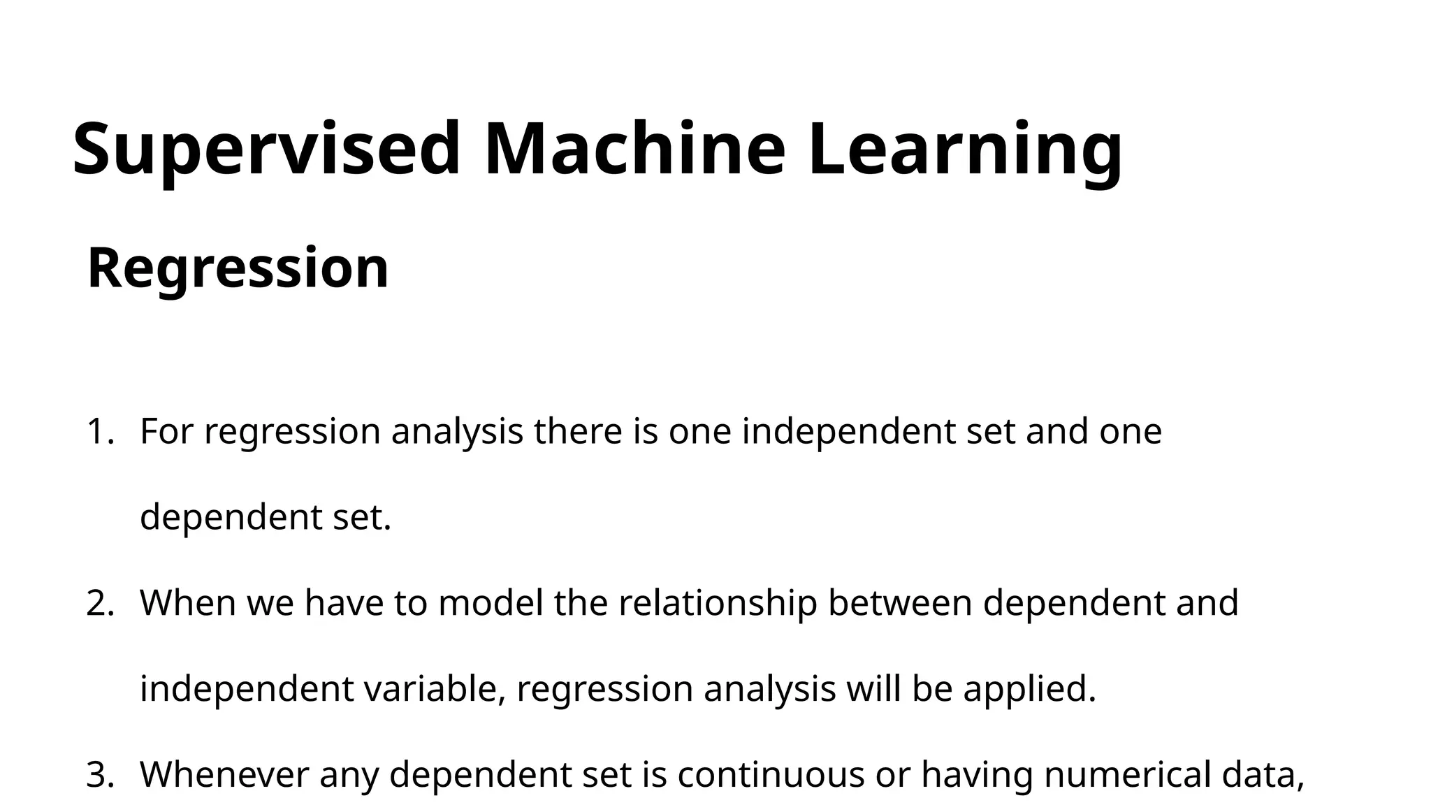Supervised Machine Learning
Regression
1. For regression analysis there is one independent set and one
dependent set.
2. When we have to model the relationship between dependent and
independent variable, regression analysis will be applied.
3. Whenever any dependent set is continuous or having numerical data,
 