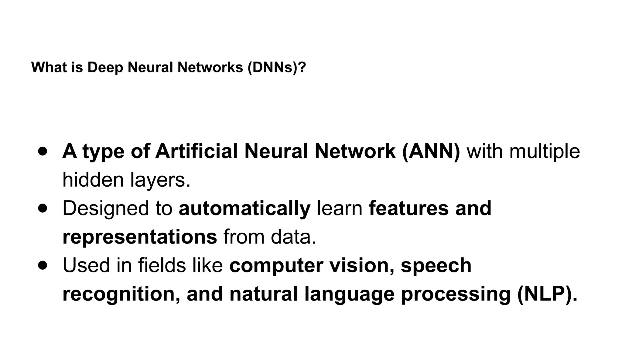 What is Deep Neural Networks (DNNs)?
● A type of Artificial Neural Network (ANN) with multiple
hidden layers.
● Designed to automatically learn features and
representations from data.
● Used in fields like computer vision, speech
recognition, and natural language processing (NLP).
 