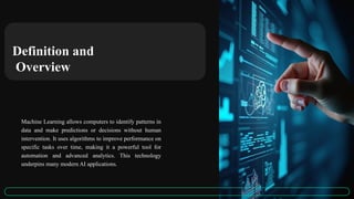 Definition and
Overview
Machine Learning allows computers to identify patterns in
data and make predictions or decisions without human
intervention. It uses algorithms to improve performance on
specific tasks over time, making it a powerful tool for
automation and advanced analytics. This technology
underpins many modern AI applications.
 