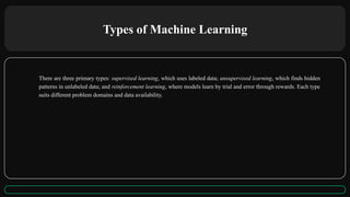 Types of Machine Learning
There are three primary types: supervised learning, which uses labeled data; unsupervised learning, which finds hidden
patterns in unlabeled data; and reinforcement learning, where models learn by trial and error through rewards. Each type
suits different problem domains and data availability.
 