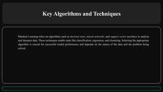 Key Algorithms and Techniques
Machine Learning relies on algorithms such as decision trees, neural networks, and support vector machines to analyze
and interpret data. These techniques enable tasks like classification, regression, and clustering. Selecting the appropriate
algorithm is crucial for successful model performance and depends on the nature of the data and the problem being
solved.
 