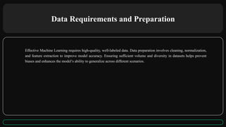 Data Requirements and Preparation
Effective Machine Learning requires high-quality, well-labeled data. Data preparation involves cleaning, normalization,
and feature extraction to improve model accuracy. Ensuring sufficient volume and diversity in datasets helps prevent
biases and enhances the model’s ability to generalize across different scenarios.
 