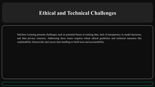 Ethical and Technical Challenges
Machine Learning presents challenges such as potential biases in training data, lack of transparency in model decisions,
and data privacy concerns. Addressing these issues requires robust ethical guidelines and technical measures like
explainability frameworks and secure data handling to build trust and accountability.
 
