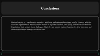 Conclusions
Machine Learning is a transformative technology with broad applications and significant benefits. However, achieving
successful implementation demands careful attention to algorithm selection, data quality, and ethical considerations.
Organizations that navigate these challenges effectively can harness Machine Learning to drive innovation and
competitive advantage in today’s data-driven world.
 