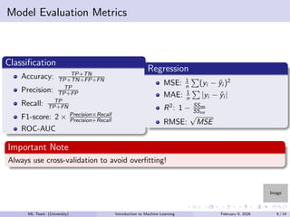 Image
Model Evaluation Metrics
Classification
Accuracy: TP+TN
TP+TN+FP+FN
Precision: TP
TP+FP
Recall: TP
TP+FN
F1-score: 2 × Precision×Recall
Precision+Recall
ROC-AUC
Regression
MSE: 1
n
P
(yi − ŷi )2
MAE: 1
n
P
|yi − ŷi |
R2
: 1 − SSres
SStot
RMSE:
√
MSE
Important Note
Always use cross-validation to avoid overfitting!
ML Team (University) Introduction to Machine Learning February 9, 2026 9 / 14
 