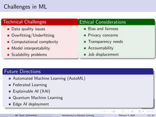 Image
Challenges in ML
Technical Challenges
Data quality issues
Overfitting/Underfitting
Computational complexity
Model interpretability
Scalability problems
Ethical Considerations
Bias and fairness
Privacy concerns
Transparency needs
Accountability
Job displacement
Future Directions
Automated Machine Learning (AutoML)
Federated Learning
Explainable AI (XAI)
Quantum Machine Learning
Edge AI deployment
ML Team (University) Introduction to Machine Learning February 9, 2026 11 / 14
 