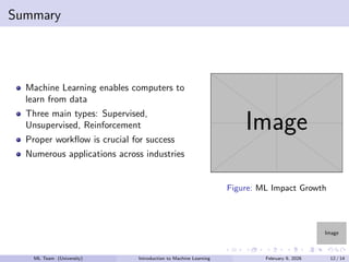 Image
Summary
Machine Learning enables computers to
learn from data
Three main types: Supervised,
Unsupervised, Reinforcement
Proper workflow is crucial for success
Numerous applications across industries
Image
Figure: ML Impact Growth
ML Team (University) Introduction to Machine Learning February 9, 2026 12 / 14
 
