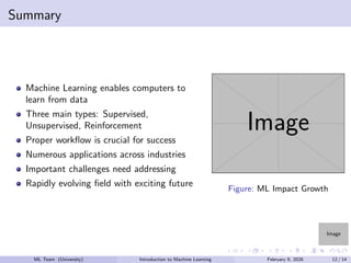 Image
Summary
Machine Learning enables computers to
learn from data
Three main types: Supervised,
Unsupervised, Reinforcement
Proper workflow is crucial for success
Numerous applications across industries
Important challenges need addressing
Rapidly evolving field with exciting future
Image
Figure: ML Impact Growth
ML Team (University) Introduction to Machine Learning February 9, 2026 12 / 14
 