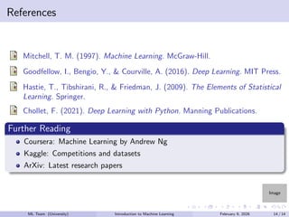 Image
References
Mitchell, T. M. (1997). Machine Learning. McGraw-Hill.
Goodfellow, I., Bengio, Y., & Courville, A. (2016). Deep Learning. MIT Press.
Hastie, T., Tibshirani, R., & Friedman, J. (2009). The Elements of Statistical
Learning. Springer.
Chollet, F. (2021). Deep Learning with Python. Manning Publications.
Further Reading
Coursera: Machine Learning by Andrew Ng
Kaggle: Competitions and datasets
ArXiv: Latest research papers
ML Team (University) Introduction to Machine Learning February 9, 2026 14 / 14
 