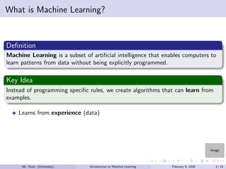 Image
What is Machine Learning?
Definition
Machine Learning is a subset of artificial intelligence that enables computers to
learn patterns from data without being explicitly programmed.
Key Idea
Instead of programming specific rules, we create algorithms that can learn from
examples.
Learns from experience (data)
ML Team (University) Introduction to Machine Learning February 9, 2026 3 / 14
 