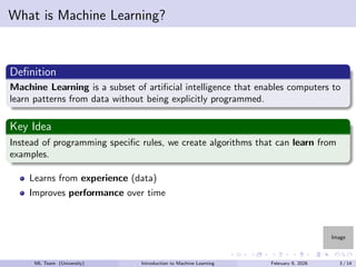 Image
What is Machine Learning?
Definition
Machine Learning is a subset of artificial intelligence that enables computers to
learn patterns from data without being explicitly programmed.
Key Idea
Instead of programming specific rules, we create algorithms that can learn from
examples.
Learns from experience (data)
Improves performance over time
ML Team (University) Introduction to Machine Learning February 9, 2026 3 / 14
 