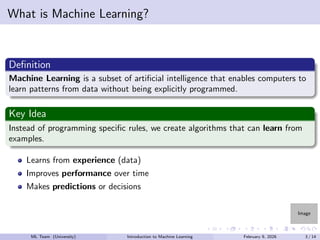Image
What is Machine Learning?
Definition
Machine Learning is a subset of artificial intelligence that enables computers to
learn patterns from data without being explicitly programmed.
Key Idea
Instead of programming specific rules, we create algorithms that can learn from
examples.
Learns from experience (data)
Improves performance over time
Makes predictions or decisions
ML Team (University) Introduction to Machine Learning February 9, 2026 3 / 14
 