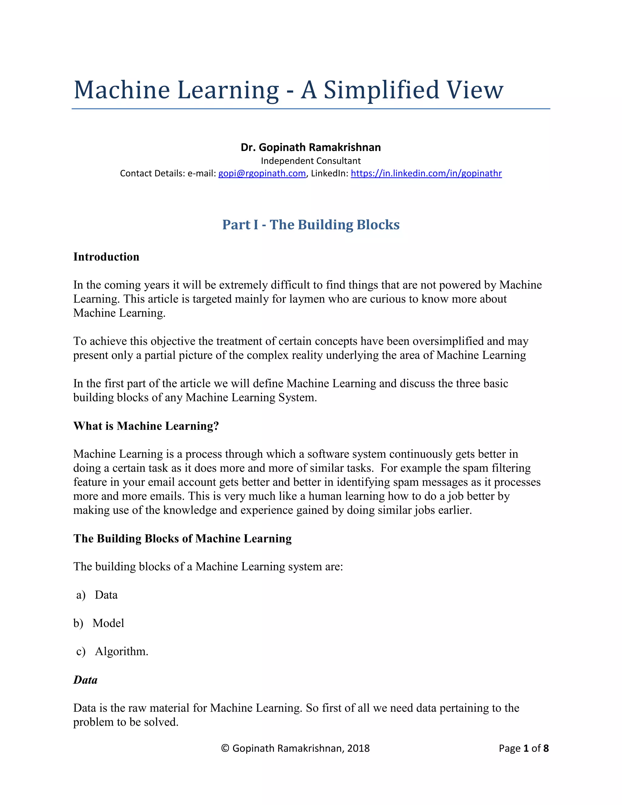 © Gopinath Ramakrishnan, 2018 Page 1 of 8
Machine Learning - A Simplified View
Dr. Gopinath Ramakrishnan
Independent Consultant
Contact Details: e-mail: gopi@rgopinath.com, LinkedIn: https://in.linkedin.com/in/gopinathr
Part I - The Building Blocks
Introduction
In the coming years it will be extremely difficult to find things that are not powered by Machine
Learning. This article is targeted mainly for laymen who are curious to know more about
Machine Learning.
To achieve this objective the treatment of certain concepts have been oversimplified and may
present only a partial picture of the complex reality underlying the area of Machine Learning
In the first part of the article we will define Machine Learning and discuss the three basic
building blocks of any Machine Learning System.
What is Machine Learning?
Machine Learning is a process through which a software system continuously gets better in
doing a certain task as it does more and more of similar tasks. For example the spam filtering
feature in your email account gets better and better in identifying spam messages as it processes
more and more emails. This is very much like a human learning how to do a job better by
making use of the knowledge and experience gained by doing similar jobs earlier.
The Building Blocks of Machine Learning
The building blocks of a Machine Learning system are:
a) Data
b) Model
c) Algorithm.
Data
Data is the raw material for Machine Learning. So first of all we need data pertaining to the
problem to be solved.
 