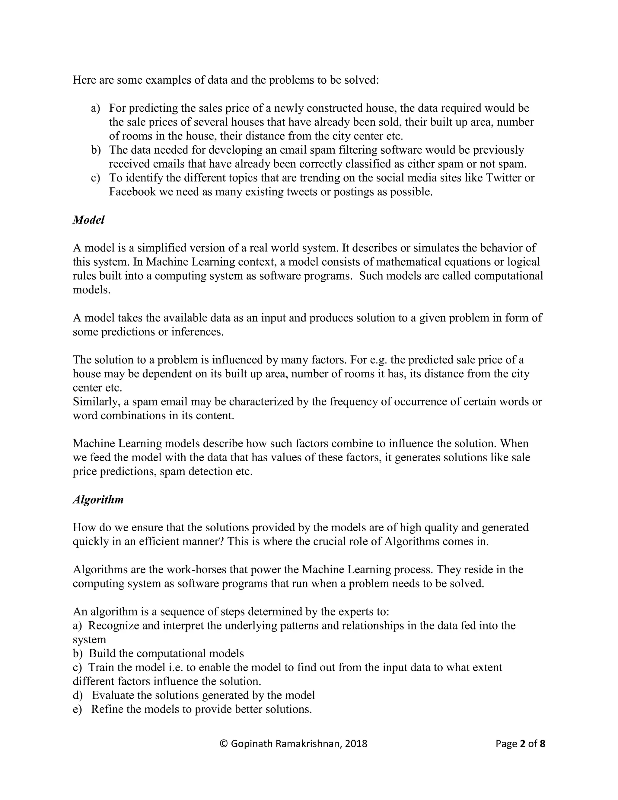 © Gopinath Ramakrishnan, 2018 Page 2 of 8
Here are some examples of data and the problems to be solved:
a) For predicting the sales price of a newly constructed house, the data required would be
the sale prices of several houses that have already been sold, their built up area, number
of rooms in the house, their distance from the city center etc.
b) The data needed for developing an email spam filtering software would be previously
received emails that have already been correctly classified as either spam or not spam.
c) To identify the different topics that are trending on the social media sites like Twitter or
Facebook we need as many existing tweets or postings as possible.
Model
A model is a simplified version of a real world system. It describes or simulates the behavior of
this system. In Machine Learning context, a model consists of mathematical equations or logical
rules built into a computing system as software programs. Such models are called computational
models.
A model takes the available data as an input and produces solution to a given problem in form of
some predictions or inferences.
The solution to a problem is influenced by many factors. For e.g. the predicted sale price of a
house may be dependent on its built up area, number of rooms it has, its distance from the city
center etc.
Similarly, a spam email may be characterized by the frequency of occurrence of certain words or
word combinations in its content.
Machine Learning models describe how such factors combine to influence the solution. When
we feed the model with the data that has values of these factors, it generates solutions like sale
price predictions, spam detection etc.
Algorithm
How do we ensure that the solutions provided by the models are of high quality and generated
quickly in an efficient manner? This is where the crucial role of Algorithms comes in.
Algorithms are the work-horses that power the Machine Learning process. They reside in the
computing system as software programs that run when a problem needs to be solved.
An algorithm is a sequence of steps determined by the experts to:
a) Recognize and interpret the underlying patterns and relationships in the data fed into the
system
b) Build the computational models
c) Train the model i.e. to enable the model to find out from the input data to what extent
different factors influence the solution.
d) Evaluate the solutions generated by the model
e) Refine the models to provide better solutions.
 