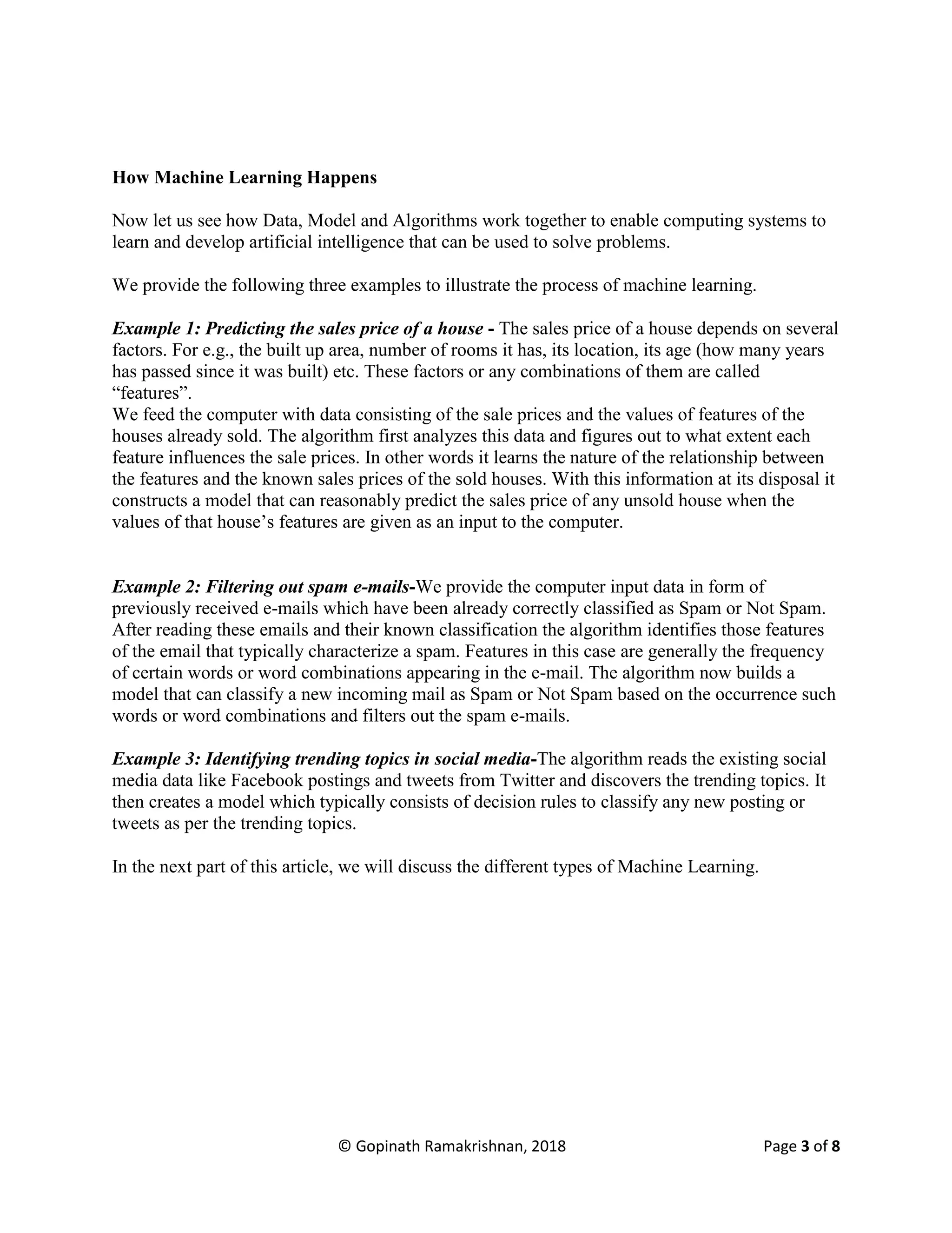© Gopinath Ramakrishnan, 2018 Page 3 of 8
How Machine Learning Happens
Now let us see how Data, Model and Algorithms work together to enable computing systems to
learn and develop artificial intelligence that can be used to solve problems.
We provide the following three examples to illustrate the process of machine learning.
Example 1: Predicting the sales price of a house - The sales price of a house depends on several
factors. For e.g., the built up area, number of rooms it has, its location, its age (how many years
has passed since it was built) etc. These factors or any combinations of them are called
“features”.
We feed the computer with data consisting of the sale prices and the values of features of the
houses already sold. The algorithm first analyzes this data and figures out to what extent each
feature influences the sale prices. In other words it learns the nature of the relationship between
the features and the known sales prices of the sold houses. With this information at its disposal it
constructs a model that can reasonably predict the sales price of any unsold house when the
values of that house’s features are given as an input to the computer.
Example 2: Filtering out spam e-mails-We provide the computer input data in form of
previously received e-mails which have been already correctly classified as Spam or Not Spam.
After reading these emails and their known classification the algorithm identifies those features
of the email that typically characterize a spam. Features in this case are generally the frequency
of certain words or word combinations appearing in the e-mail. The algorithm now builds a
model that can classify a new incoming mail as Spam or Not Spam based on the occurrence such
words or word combinations and filters out the spam e-mails.
Example 3: Identifying trending topics in social media-The algorithm reads the existing social
media data like Facebook postings and tweets from Twitter and discovers the trending topics. It
then creates a model which typically consists of decision rules to classify any new posting or
tweets as per the trending topics.
In the next part of this article, we will discuss the different types of Machine Learning.
 