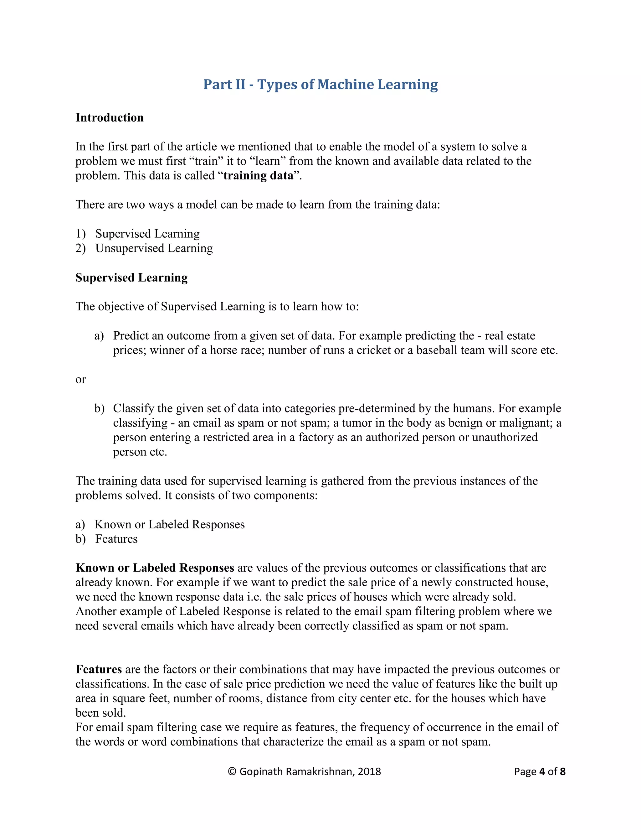 © Gopinath Ramakrishnan, 2018 Page 4 of 8
Part II - Types of Machine Learning
Introduction
In the first part of the article we mentioned that to enable the model of a system to solve a
problem we must first “train” it to “learn” from the known and available data related to the
problem. This data is called “training data”.
There are two ways a model can be made to learn from the training data:
1) Supervised Learning
2) Unsupervised Learning
Supervised Learning
The objective of Supervised Learning is to learn how to:
a) Predict an outcome from a given set of data. For example predicting the - real estate
prices; winner of a horse race; number of runs a cricket or a baseball team will score etc.
or
b) Classify the given set of data into categories pre-determined by the humans. For example
classifying - an email as spam or not spam; a tumor in the body as benign or malignant; a
person entering a restricted area in a factory as an authorized person or unauthorized
person etc.
The training data used for supervised learning is gathered from the previous instances of the
problems solved. It consists of two components:
a) Known or Labeled Responses
b) Features
Known or Labeled Responses are values of the previous outcomes or classifications that are
already known. For example if we want to predict the sale price of a newly constructed house,
we need the known response data i.e. the sale prices of houses which were already sold.
Another example of Labeled Response is related to the email spam filtering problem where we
need several emails which have already been correctly classified as spam or not spam.
Features are the factors or their combinations that may have impacted the previous outcomes or
classifications. In the case of sale price prediction we need the value of features like the built up
area in square feet, number of rooms, distance from city center etc. for the houses which have
been sold.
For email spam filtering case we require as features, the frequency of occurrence in the email of
the words or word combinations that characterize the email as a spam or not spam.
 