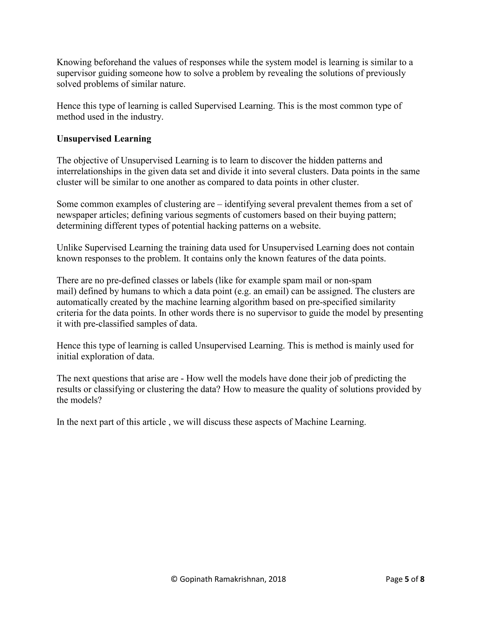 © Gopinath Ramakrishnan, 2018 Page 5 of 8
Knowing beforehand the values of responses while the system model is learning is similar to a
supervisor guiding someone how to solve a problem by revealing the solutions of previously
solved problems of similar nature.
Hence this type of learning is called Supervised Learning. This is the most common type of
method used in the industry.
Unsupervised Learning
The objective of Unsupervised Learning is to learn to discover the hidden patterns and
interrelationships in the given data set and divide it into several clusters. Data points in the same
cluster will be similar to one another as compared to data points in other cluster.
Some common examples of clustering are – identifying several prevalent themes from a set of
newspaper articles; defining various segments of customers based on their buying pattern;
determining different types of potential hacking patterns on a website.
Unlike Supervised Learning the training data used for Unsupervised Learning does not contain
known responses to the problem. It contains only the known features of the data points.
There are no pre-defined classes or labels (like for example spam mail or non-spam
mail) defined by humans to which a data point (e.g. an email) can be assigned. The clusters are
automatically created by the machine learning algorithm based on pre-specified similarity
criteria for the data points. In other words there is no supervisor to guide the model by presenting
it with pre-classified samples of data.
Hence this type of learning is called Unsupervised Learning. This is method is mainly used for
initial exploration of data.
The next questions that arise are - How well the models have done their job of predicting the
results or classifying or clustering the data? How to measure the quality of solutions provided by
the models?
In the next part of this article , we will discuss these aspects of Machine Learning.
 