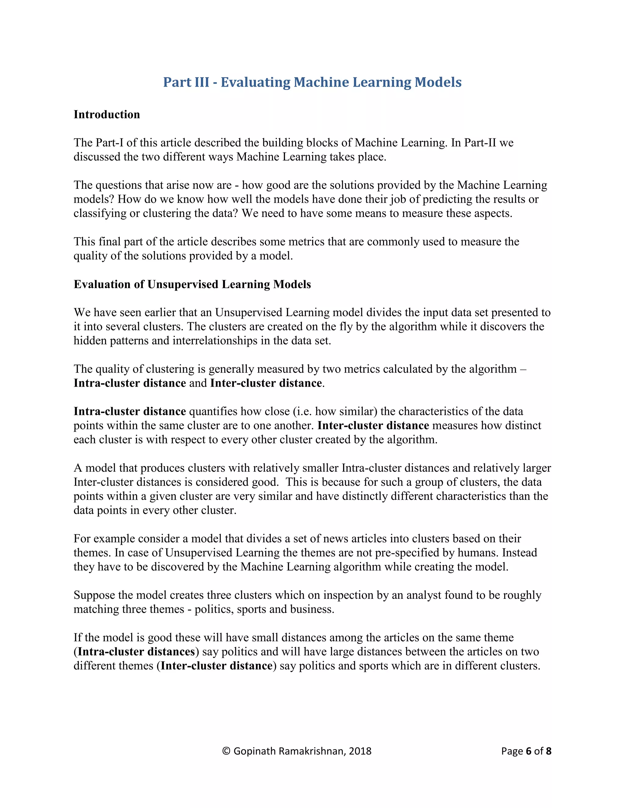 © Gopinath Ramakrishnan, 2018 Page 6 of 8
Part III - Evaluating Machine Learning Models
Introduction
The Part-I of this article described the building blocks of Machine Learning. In Part-II we
discussed the two different ways Machine Learning takes place.
The questions that arise now are - how good are the solutions provided by the Machine Learning
models? How do we know how well the models have done their job of predicting the results or
classifying or clustering the data? We need to have some means to measure these aspects.
This final part of the article describes some metrics that are commonly used to measure the
quality of the solutions provided by a model.
Evaluation of Unsupervised Learning Models
We have seen earlier that an Unsupervised Learning model divides the input data set presented to
it into several clusters. The clusters are created on the fly by the algorithm while it discovers the
hidden patterns and interrelationships in the data set.
The quality of clustering is generally measured by two metrics calculated by the algorithm –
Intra-cluster distance and Inter-cluster distance.
Intra-cluster distance quantifies how close (i.e. how similar) the characteristics of the data
points within the same cluster are to one another. Inter-cluster distance measures how distinct
each cluster is with respect to every other cluster created by the algorithm.
A model that produces clusters with relatively smaller Intra-cluster distances and relatively larger
Inter-cluster distances is considered good. This is because for such a group of clusters, the data
points within a given cluster are very similar and have distinctly different characteristics than the
data points in every other cluster.
For example consider a model that divides a set of news articles into clusters based on their
themes. In case of Unsupervised Learning the themes are not pre-specified by humans. Instead
they have to be discovered by the Machine Learning algorithm while creating the model.
Suppose the model creates three clusters which on inspection by an analyst found to be roughly
matching three themes - politics, sports and business.
If the model is good these will have small distances among the articles on the same theme
(Intra-cluster distances) say politics and will have large distances between the articles on two
different themes (Inter-cluster distance) say politics and sports which are in different clusters.
 
