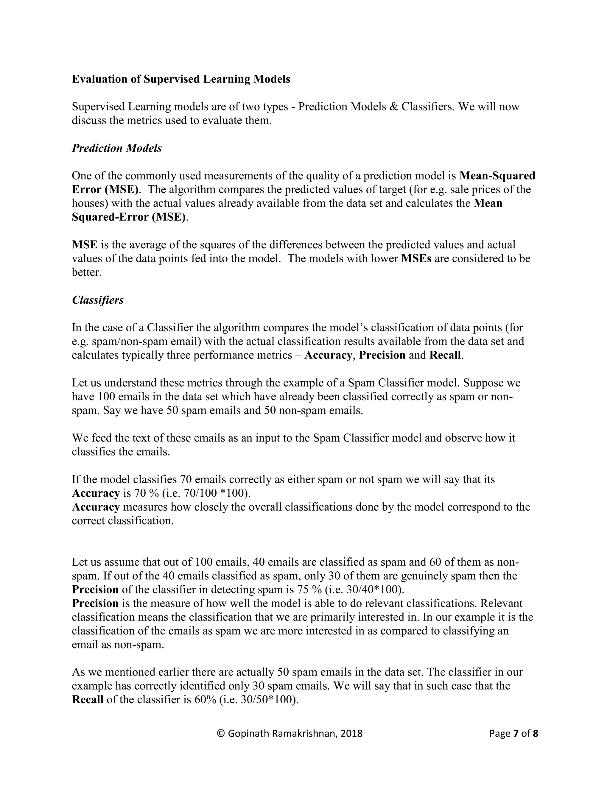 © Gopinath Ramakrishnan, 2018 Page 7 of 8
Evaluation of Supervised Learning Models
Supervised Learning models are of two types - Prediction Models & Classifiers. We will now
discuss the metrics used to evaluate them.
Prediction Models
One of the commonly used measurements of the quality of a prediction model is Mean-Squared
Error (MSE). The algorithm compares the predicted values of target (for e.g. sale prices of the
houses) with the actual values already available from the data set and calculates the Mean
Squared-Error (MSE).
MSE is the average of the squares of the differences between the predicted values and actual
values of the data points fed into the model. The models with lower MSEs are considered to be
better.
Classifiers
In the case of a Classifier the algorithm compares the model’s classification of data points (for
e.g. spam/non-spam email) with the actual classification results available from the data set and
calculates typically three performance metrics – Accuracy, Precision and Recall.
Let us understand these metrics through the example of a Spam Classifier model. Suppose we
have 100 emails in the data set which have already been classified correctly as spam or non-
spam. Say we have 50 spam emails and 50 non-spam emails.
We feed the text of these emails as an input to the Spam Classifier model and observe how it
classifies the emails.
If the model classifies 70 emails correctly as either spam or not spam we will say that its
Accuracy is 70 % (i.e. 70/100 *100).
Accuracy measures how closely the overall classifications done by the model correspond to the
correct classification.
Let us assume that out of 100 emails, 40 emails are classified as spam and 60 of them as non-
spam. If out of the 40 emails classified as spam, only 30 of them are genuinely spam then the
Precision of the classifier in detecting spam is 75 % (i.e. 30/40*100).
Precision is the measure of how well the model is able to do relevant classifications. Relevant
classification means the classification that we are primarily interested in. In our example it is the
classification of the emails as spam we are more interested in as compared to classifying an
email as non-spam.
As we mentioned earlier there are actually 50 spam emails in the data set. The classifier in our
example has correctly identified only 30 spam emails. We will say that in such case that the
Recall of the classifier is 60% (i.e. 30/50*100).
 
