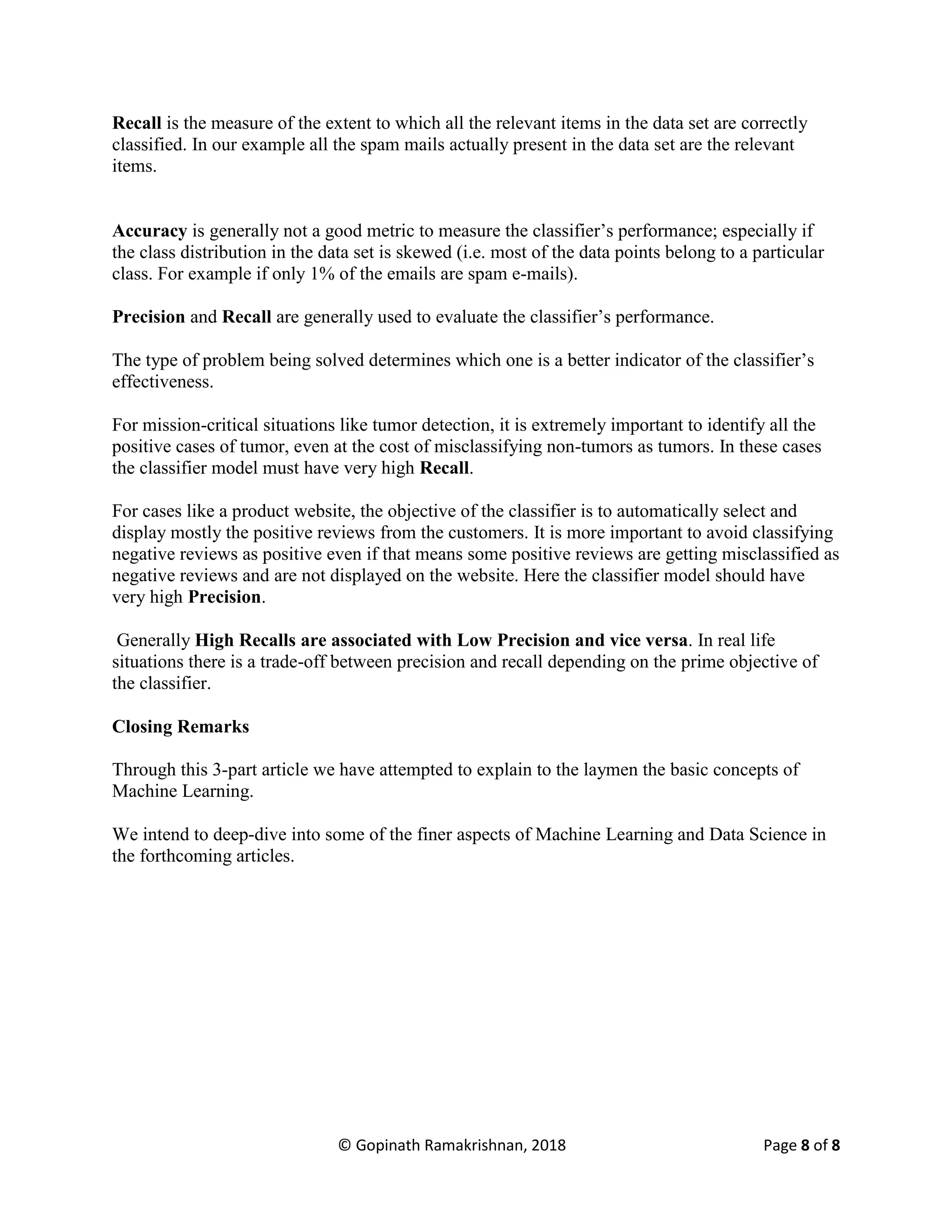 © Gopinath Ramakrishnan, 2018 Page 8 of 8
Recall is the measure of the extent to which all the relevant items in the data set are correctly
classified. In our example all the spam mails actually present in the data set are the relevant
items.
Accuracy is generally not a good metric to measure the classifier’s performance; especially if
the class distribution in the data set is skewed (i.e. most of the data points belong to a particular
class. For example if only 1% of the emails are spam e-mails).
Precision and Recall are generally used to evaluate the classifier’s performance.
The type of problem being solved determines which one is a better indicator of the classifier’s
effectiveness.
For mission-critical situations like tumor detection, it is extremely important to identify all the
positive cases of tumor, even at the cost of misclassifying non-tumors as tumors. In these cases
the classifier model must have very high Recall.
For cases like a product website, the objective of the classifier is to automatically select and
display mostly the positive reviews from the customers. It is more important to avoid classifying
negative reviews as positive even if that means some positive reviews are getting misclassified as
negative reviews and are not displayed on the website. Here the classifier model should have
very high Precision.
Generally High Recalls are associated with Low Precision and vice versa. In real life
situations there is a trade-off between precision and recall depending on the prime objective of
the classifier.
Closing Remarks
Through this 3-part article we have attempted to explain to the laymen the basic concepts of
Machine Learning.
We intend to deep-dive into some of the finer aspects of Machine Learning and Data Science in
the forthcoming articles.
 