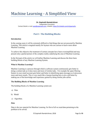 © Gopinath Ramakrishnan, 2018 Page 1 of 8
Machine Learning - A Simplified View
Dr. Gopinath Ramakrishnan
Independent Consultant
Contact Details: e-mail: gopi@rgopinath.com, LinkedIn: https://in.linkedin.com/in/gopinathr
Part I - The Building Blocks
Introduction
In the coming years it will be extremely difficult to find things that are not powered by Machine
Learning. This article is targeted mainly for laymen who are curious to know more about
Machine Learning.
To achieve this objective the treatment of certain concepts have been oversimplified and may
present only a partial picture of the complex reality underlying the area of Machine Learning
In the first part of the article we will define Machine Learning and discuss the three basic
building blocks of any Machine Learning System.
What is Machine Learning?
Machine Learning is a process through which a software system continuously gets better in
doing a certain task as it does more and more of similar tasks. For example the spam filtering
feature in your email account gets better and better in identifying spam messages as it processes
more and more emails. This is very much like a human learning how to do a job better by
making use of the knowledge and experience gained by doing similar jobs earlier.
The Building Blocks of Machine Learning
The building blocks of a Machine Learning system are:
a) Data
b) Model
c) Algorithm.
Data
Data is the raw material for Machine Learning. So first of all we need data pertaining to the
problem to be solved.
 